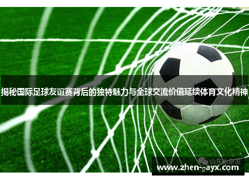 揭秘国际足球友谊赛背后的独特魅力与全球交流价值延续体育文化精神 揭秘国际足球友谊赛背后的独特魅力与全球交流价值延续体育文化精神
