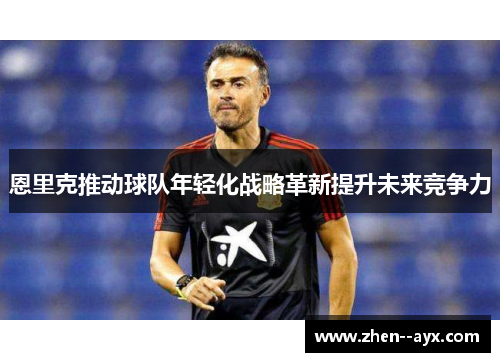 恩里克推动球队年轻化战略革新提升未来竞争力 恩里克推动球队年轻化战略革新提升未来竞争力