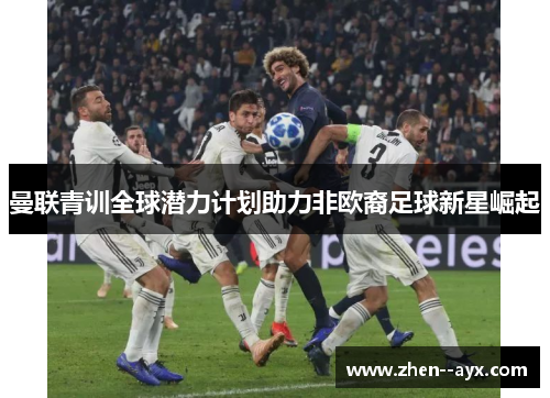 曼联青训全球潜力计划助力非欧裔足球新星崛起 曼联青训全球潜力计划助力非欧裔足球新星崛起