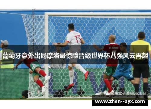 葡萄牙意外出局摩洛哥惊险晋级世界杯八强风云再起