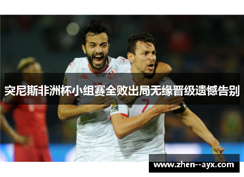 突尼斯非洲杯小组赛全败出局无缘晋级遗憾告别 突尼斯非洲杯小组赛全败出局无缘晋级遗憾告别